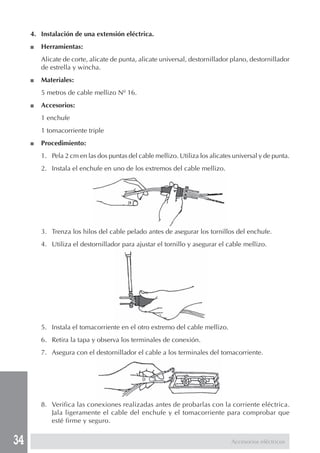 34
4. Instalación de una extensión eléctrica.
■ Herramientas:
Alicate de corte, alicate de punta, alicate universal, destornillador plano, destornillador
de estrella y wincha.
■ Materiales:
5 metros de cable mellizo Nº 16.
■ Accesorios:
1 enchufe
1 tomacorriente triple
■ Procedimiento:
1. Pela 2 cm en las dos puntas del cable mellizo. Utiliza los alicates universal y de punta.
2. Instala el enchufe en uno de los extremos del cable mellizo.
3. Trenza los hilos del cable pelado antes de asegurar los tornillos del enchufe.
4. Utiliza el destornillador para ajustar el tornillo y asegurar el cable mellizo.
5. Instala el tomacorriente en el otro extremo del cable mellizo.
6. Retira la tapa y observa los terminales de conexión.
7. Asegura con el destornillador el cable a los terminales del tomacorriente.
8. Verifica las conexiones realizadas antes de probarlas con la corriente eléctrica.
Jala ligeramente el cable del enchufe y el tomacorriente para comprobar que
esté firme y seguro.
Accesorios eléctricos
 