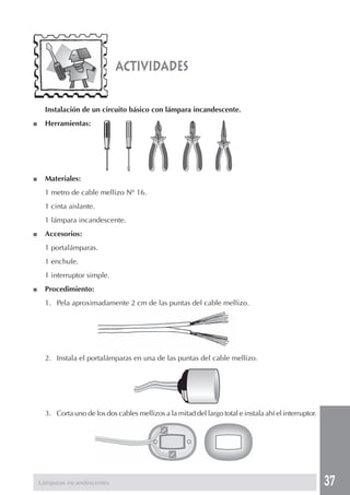 37
Instalación de un circuito básico con lámpara incandescente.
■ Herramientas:
■ Materiales:
1 metro de cable mellizo Nº 16.
1 cinta aislante.
1 lámpara incandescente.
■ Accesorios:
1 portalámparas.
1 enchufe.
1 interruptor simple.
■ Procedimiento:
1. Pela aproximadamente 2 cm de las puntas del cable mellizo.
2. Instala el portalámparas en una de las puntas del cable mellizo.
3. Corta uno de los dos cables mellizos a la mitad del largo total e instala ahí el interruptor.
actividades
Lámparas incandescentes
 