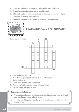 38
4. Conecta al enchufe el extremo del cable mellizo que queda libre.
5. Coloca la lámpara incandescente al portalámparas.
6. Observa todas las conexiones realizadas verificando que no haya peligro.
7. Conecta el enchufe al tomacorriente.
8. Presiona el interruptor para encender la lámpara incandescente.
evaluando mis aprendizajes
■ Completa el crucifoco:
1. Parte importante del foco.
2. Parte del foco que permite enroscarlo al portalámparas.
3. Sujeta al filamento.
4. Cubre los filamentos y los conductores.
5. Accesorio eléctrico que sirve para colocar el foco.
6. Permite abrir y cerrar el circuito.
Sugerencias metodológicas:
■ Antes de iniciar la clase, pide que observen las lámparas de iluminación del
local y realiza preguntas sobre el tema.
■ Muestra una lámpara incandescente y explica su funcionamiento y
características.
1
5
4
6
2
3
Lámparas incandescentes
 