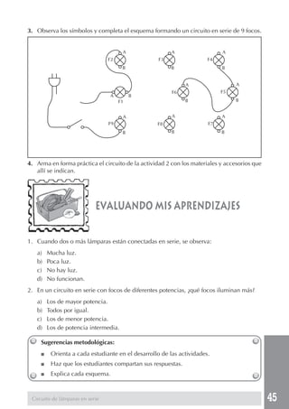 45
3. Observa los símbolos y completa el esquema formando un circuito en serie de 9 focos.
4. Arma en forma práctica el circuito de la actividad 2 con los materiales y accesorios que
allí se indican.
1. Cuando dos o más lámparas están conectadas en serie, se observa:
a) Mucha luz.
b) Poca luz.
c) No hay luz.
d) No funcionan.
2. En un circuito en serie con focos de diferentes potencias, ¿qué focos iluminan más?
a) Los de mayor potencia.
b) Todos por igual.
c) Los de menor potencia.
d) Los de potencia intermedia.
evaluando mis aprendizajes
Sugerencias metodológicas:
■ Orienta a cada estudiante en el desarrollo de las actividades.
■ Haz que los estudiantes compartan sus respuestas.
■ Explica cada esquema.
Circuito de lámparas en serie
A
B
A
B
A
B
A
B
A
B
A
B
A
B
A
B
A B
F1
F2 F3 F4
F5F6
F7F8F9
 