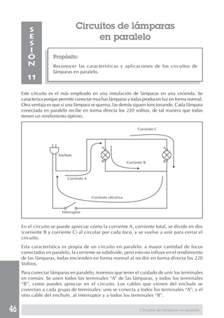 46
Circuitos de lámparas
en paralelo
Propósito:
Reconocer las características y aplicaciones de los circuitos de
lámparas en paralelo.
S
E
S
I
Ó
N
11
Este circuito es el más empleado en una instalación de lámparas en una vivienda. Se
caracteriza porque permite conectar muchas lámparas y todas producen luz en forma normal.
Otra ventaja es que si una lámpara se quema, las demás siguen funcionando. Cada lámpara
conectada en paralelo recibe en forma directa los 220 voltios, de tal manera que todas
tienen un rendimiento óptimo.
En el circuito se puede apreciar cómo la corriente A, corriente total, se divide en dos
(corriente B y corriente C) al circular por cada foco, y se vuelve a unir para cerrar el
circuito.
Esta característica es propia de un circuito en paralelo: a mayor cantidad de focos
conectados en paralelo, la corriente se subdivide, pero esto no influye en el rendimiento
de las lámparas, todas encienden en forma normal al recibir en forma directa los 220
Voltios.
Para conectar lámparas en paralelo, tenemos que tener el cuidado de unir los terminales
en común. Se unen todos los terminales “A” de las lámparas, y todos los terminales
“B”, como puedes apreciar en el circuito. Los cables que vienen del enchufe se
conectan a cada grupo de terminales: uno se conecta a todos los terminales “A”; y el
otro cable del enchufe, al interruptor y a todos los terminales “B”.
Circuitos de lámparas en paralelo
Enchufe
Corriente A
Corriente B
Corriente C
Corriente eléctrica
Interruptor
A
B
A
B
 