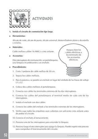 52
actividades
Asegura bien los
cables eléctricos a
los terminales de
los accesorios
eléctricos.
1. Instala el circuito de conmutación tipo largo.
■ Herramientas:
Alicate de corte, alicate de punta, alicate universal, destornilladores plano y de estrella
y wincha.
■ Materiales:
Cable mellizo calibre 16 AWG y cinta aislante.
■ Accesorios:
Dos interruptores de conmutación, un portalámparas,
una lámpara incandescente y un enchufe.
■ Procedimiento:
1. Corta 3 pedazos de cable mellizo de 50 cm.
2. Separa los cables mellizos.
3. Para la práctica, se pondrá un enchufe en lugar del símbolo de las líneas de voltaje
L1 y L2.
4. Coloca dos cables mellizos al portalámparas.
5. Conecta con cables los terminales extremos de los dos interruptores.
6. Conecta los cables del portalámpara al terminal medio de cada uno de los
interruptores.
7. Instala el enchufe con dos cables.
8. Conecta los cables del enchufe a los terminales extremos de los interruptores.
9. Verifica que todos los empalmes sean cubiertos con suficiente cinta aislante antes
de probar el circuito.
10. Conecta el enchufe al tomacorriente.
11. Presiona uno de los interruptores para encender la lámpara.
12. Presiona luego el otro interruptor para apagar la lámpara. Puedes repetir este proceso
para comprobar el funcionamiento del circuito.
Circuitos de conmutación
 