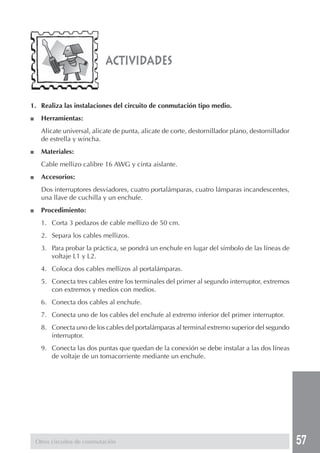 57
actividades
1. Realiza las instalaciones del circuito de conmutación tipo medio.
■ Herramientas:
Alicate universal, alicate de punta, alicate de corte, destornillador plano, destornillador
de estrella y wincha.
■ Materiales:
Cable mellizo calibre 16 AWG y cinta aislante.
■ Accesorios:
Dos interruptores desviadores, cuatro portalámparas, cuatro lámparas incandescentes,
una llave de cuchilla y un enchufe.
■ Procedimiento:
1. Corta 3 pedazos de cable mellizo de 50 cm.
2. Separa los cables mellizos.
3. Para probar la práctica, se pondrá un enchufe en lugar del símbolo de las líneas de
voltaje L1 y L2.
4. Coloca dos cables mellizos al portalámparas.
5. Conecta tres cables entre los terminales del primer al segundo interruptor, extremos
con extremos y medios con medios.
6. Conecta dos cables al enchufe.
7. Conecta uno de los cables del enchufe al extremo inferior del primer interruptor.
8. Conecta uno de los cables del portalámparas al terminal extremo superior del segundo
interruptor.
9. Conecta las dos puntas que quedan de la conexión se debe instalar a las dos líneas
de voltaje de un tomacorriente mediante un enchufe.
Otros circuitos de conmutación
 