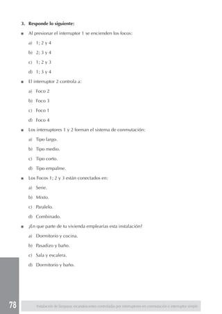 78
3. Responde lo siguiente:
■ Al presionar el interruptor 1 se encienden los focos:
a) 1; 2 y 4
b) 2; 3 y 4
c) 1; 2 y 3
d) 1; 3 y 4
■ El interruptor 2 controla a:
a) Foco 2
b) Foco 3
c) Foco 1
d) Foco 4
■ Los interruptores 1 y 2 forman el sistema de conmutación:
a) Tipo largo.
b) Tipo medio.
c) Tipo corto.
d) Tipo empalme.
■ Los Focos 1; 2 y 3 están conectados en:
a) Serie.
b) Mixto.
c) Paralelo.
d) Combinado.
■ ¿En que parte de tu vivienda emplearías esta instalación?
a) Dormitorio y cocina.
b) Pasadizo y baño.
c) Sala y escalera.
d) Dormitorio y baño.
Instalación de lámparas incandescentes controladas por interruptores en conmutación e interruptor simple
 