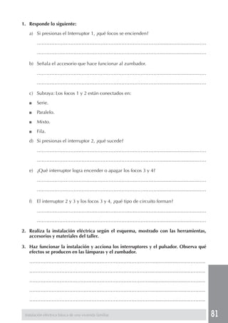 81
1. Responde lo siguiente:
a) Si presionas el Interruptor 1, ¿qué focos se encienden?
…………………………………………………………………..............................……
…………………………………………………………………..............................……
b) Señala el accesorio que hace funcionar al zumbador.
…………………………………………………………………..............................……
…………………………………………………………………..............................……
c) Subraya: Los focos 1 y 2 están conectados en:
■ Serie.
■ Paralelo.
■ Mixto.
■ Fila.
d) Si presionas el interruptor 2, ¿qué sucede?
…………………………………………………………………..............................……
…………………………………………………………………..............................……
e) ¿Qué interruptor logra encender o apagar los focos 3 y 4?
…………………………………………………………………..............................……
…………………………………………………………………..............................……
f) El interruptor 2 y 3 y los focos 3 y 4, ¿qué tipo de circuito forman?
…………………………………………………………………..............................……
…………………………………………………………………..............................……
2. Realiza la instalación eléctrica según el esquema, mostrado con las herramientas,
accesorios y materiales del taller.
3. Haz funcionar la instalación y acciona los interruptores y el pulsador. Observa qué
efectos se producen en las lámparas y el zumbador.
…………………………………………………………………..............................…….....
…………………………………………………………………..............................…….....
…………………………………………………………………..............................…….....
…………………………………………………………………..............................…….....
…………………………………………………………………..............................…….....
Instalación eléctrica básica de una vivienda familiar
 