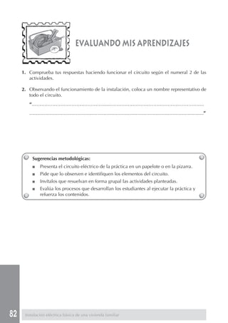 82
Sugerencias metodológicas:
■ Presenta el circuito eléctrico de la práctica en un papelote o en la pizarra.
■ Pide que lo observen e identifiquen los elementos del circuito.
■ Invítalos que resuelvan en forma grupal las actividades planteadas.
■ Evalúa los procesos que desarrollan los estudiantes al ejecutar la práctica y
refuerza los contenidos.
Instalación eléctrica básica de una vivienda familiar
evaluando mis aprendizajes
1. Comprueba tus respuestas haciendo funcionar el circuito según el numeral 2 de las
actividades.
2. Observando el funcionamiento de la instalación, coloca un nombre representativo de
todo el circuito.
“……………………………………….....…………………………………………………..
...................................................................................................................................”
 