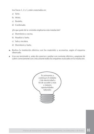 85
Los Focos 1, 2 y 3, están conectados en:
a) Serie.
b) Mixto.
c) Paralelo.
d) Combinado.
¿En que parte de tu vivienda emplearías esta instalación?
a) Dormitorio y cocina.
b) Pasadizo y baño.
c) Sala y escalera.
d) Dormitorio y baño.
■. Realiza la instalación eléctrica con los materiales y accesorios, según el esquema
observado.
■ Una vez terminado y, antes de conectar y probar con corriente eléctrica, asegúrate de
cubrir correctamente con cinta aislante todos los empalmes realizados en la instalación.
Práctica de instalaciones con lámparas fluorescentes, incandescentes y de timbre
Te animamos a
continuar el módulo
2 de electricidad a
fin de acceder a más
y mejores
oportunidades
laborales
 