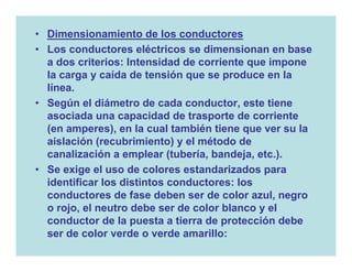 • Dimensionamiento de los conductores
• Los conductores eléctricos se dimensionan en base
  a dos criterios: Intensidad de corriente que impone
  la carga y caída de tensión que se produce en la
  línea.
• Según el diámetro de cada conductor, este tiene
  asociada una capacidad de trasporte de corriente
  (en amperes), en la cual también tiene que ver su la
  aislación (recubrimiento) y el método de
  canalización a emplear (tubería, bandeja, etc.).
• Se exige el uso de colores estandarizados para
  identificar los distintos conductores: los
  conductores de fase deben ser de color azul, negro
  o rojo, el neutro debe ser de color blanco y el
  conductor de la puesta a tierra de protección debe
  ser de color verde o verde amarillo:
 