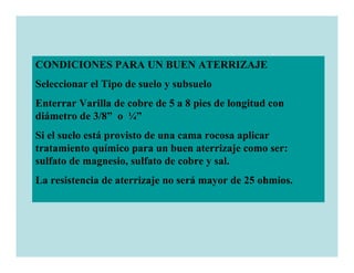 CONDICIONES PARA UN BUEN ATERRIZAJE
Seleccionar el Tipo de suelo y subsuelo
Enterrar Varilla de cobre de 5 a 8 pies de longitud con
diámetro de 3/8” o ¼”
Si el suelo está provisto de una cama rocosa aplicar
tratamiento químico para un buen aterrizaje como ser:
sulfato de magnesio, sulfato de cobre y sal.
La resistencia de aterrizaje no será mayor de 25 ohmios.
 