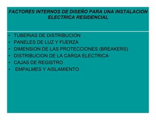 FACTORES INTERNOS DE DISEÑO PARA UNA INSTALACION
             ELECTRICA RESIDENCIAL


•   TUBERIAS DE DISTRIBUCION
•   PANELES DE LUZ Y FUERZA
•   DIMENSION DE LAS PROTECCIONES (BREAKERS)
•   DISTRIBUCION DE LA CARGA ELECTRICA
•   CAJAS DE REGISTRO
•   EMPALMES Y AISLAMIENTO
 