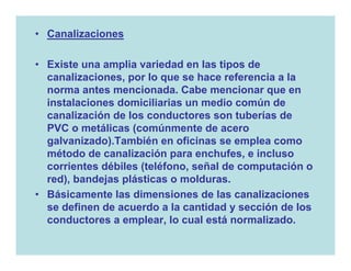 • Canalizaciones

• Existe una amplia variedad en las tipos de
  canalizaciones, por lo que se hace referencia a la
  norma antes mencionada. Cabe mencionar que en
  instalaciones domiciliarias un medio común de
  canalización de los conductores son tuberías de
  PVC o metálicas (comúnmente de acero
  galvanizado).También en oficinas se emplea como
  método de canalización para enchufes, e incluso
  corrientes débiles (teléfono, señal de computación o
  red), bandejas plásticas o molduras.
• Básicamente las dimensiones de las canalizaciones
  se definen de acuerdo a la cantidad y sección de los
  conductores a emplear, lo cual está normalizado.
 