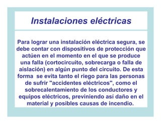Instalaciones eléctricas

Para lograr una instalación eléctrica segura, se
debe contar con dispositivos de protección que
  actúen en el momento en el que se produce
 una falla (cortocircuito, sobrecarga o falla de
 aislación) en algún punto del circuito. De esta
forma se evita tanto el riego para las personas
   de sufrir "accidentes eléctricos", como el
   sobrecalentamiento de los conductores y
 equipos eléctricos, previniendo así daño en el
    material y posibles causas de incendio.
 