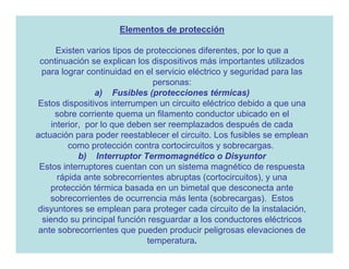 Elementos de protección

       Existen varios tipos de protecciones diferentes, por lo que a
 continuación se explican los dispositivos más importantes utilizados
  para lograr continuidad en el servicio eléctrico y seguridad para las
                                 personas:
                 a) Fusibles (protecciones térmicas)
Estos dispositivos interrumpen un circuito eléctrico debido a que una
      sobre corriente quema un filamento conductor ubicado en el
     interior, por lo que deben ser reemplazados después de cada
actuación para poder reestablecer el circuito. Los fusibles se emplean
          como protección contra cortocircuitos y sobrecargas.
             b) Interruptor Termomagnético o Disyuntor
 Estos interruptores cuentan con un sistema magnético de respuesta
       rápida ante sobrecorrientes abruptas (cortocircuitos), y una
    protección térmica basada en un bimetal que desconecta ante
    sobrecorrientes de ocurrencia más lenta (sobrecargas). Estos
disyuntores se emplean para proteger cada circuito de la instalación,
  siendo su principal función resguardar a los conductores eléctricos
 ante sobrecorrientes que pueden producir peligrosas elevaciones de
                               temperatura.
 