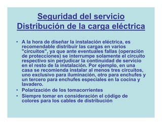 Seguridad del servicio
Distribución de la carga eléctrica
• A la hora de diseñar la instalación eléctrica, es
  recomendable distribuir las cargas en varios
  "circuitos", ya que ante eventuales fallas (operación
  de protecciones) se interrumpe solamente el circuito
  respectivo sin perjudicar la continuidad de servicio
  en el resto de la instalación. Por ejemplo, en una
  casa se recomienda instalar al menos tres circuitos,
  uno exclusivo para iluminación, otro para enchufes y
  un tercero para enchufes especiales en la cocina y
  lavadero.
• Polarización de los tomacorrientes
• Siempre tomar en consideración el código de
  colores para los cables de distribución
 