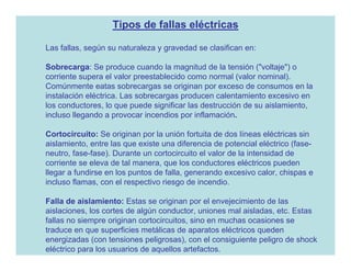 Tipos de fallas eléctricas

Las fallas, según su naturaleza y gravedad se clasifican en:

Sobrecarga: Se produce cuando la magnitud de la tensión ("voltaje") o
corriente supera el valor preestablecido como normal (valor nominal).
Comúnmente eatas sobrecargas se originan por exceso de consumos en la
instalación eléctrica. Las sobrecargas producen calentamiento excesivo en
los conductores, lo que puede significar las destrucción de su aislamiento,
incluso llegando a provocar incendios por inflamación.

Cortocircuito: Se originan por la unión fortuita de dos líneas eléctricas sin
aislamiento, entre las que existe una diferencia de potencial eléctrico (fase-
neutro, fase-fase). Durante un cortocircuito el valor de la intensidad de
corriente se eleva de tal manera, que los conductores eléctricos pueden
llegar a fundirse en los puntos de falla, generando excesivo calor, chispas e
incluso flamas, con el respectivo riesgo de incendio.

Falla de aislamiento: Estas se originan por el envejecimiento de las
aislaciones, los cortes de algún conductor, uniones mal aisladas, etc. Estas
fallas no siempre originan cortocircuitos, sino en muchas ocasiones se
traduce en que superficies metálicas de aparatos eléctricos queden
energizadas (con tensiones peligrosas), con el consiguiente peligro de shock
eléctrico para los usuarios de aquellos artefactos.
 