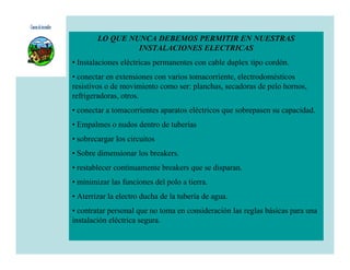 LO QUE NUNCA DEBEMOS PERMITIR EN NUESTRAS
                 INSTALACIONES ELECTRICAS
• Instalaciones eléctricas permanentes con cable duplex tipo cordón.
• conectar en extensiones con varios tomacorriente, electrodomésticos
resistivos o de movimiento como ser: planchas, secadoras de pelo hornos,
refrigeradoras, otros.
• conectar a tomacorrientes aparatos eléctricos que sobrepasen su capacidad.
• Empalmes o nudos dentro de tuberías
• sobrecargar los circuitos
• Sobre dimensionar los breakers.
• restablecer continuamente breakers que se disparan.
• minimizar las funciones del polo a tierra.
• Aterrizar la electro ducha de la tubería de agua.
• contratar personal que no toma en consideración las reglas básicas para una
instalación eléctrica segura.
 