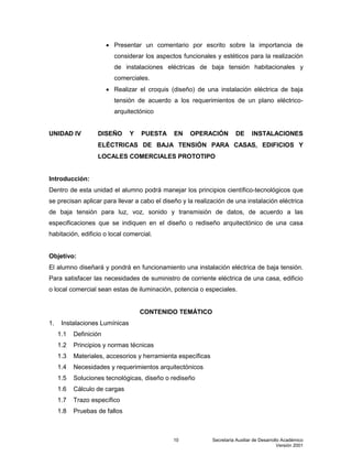 Secretaría Auxiliar de Desarrollo Académico
Versión 2001
10
 Presentar un comentario por escrito sobre la importancia de
considerar los aspectos funcionales y estéticos para la realización
de instalaciones eléctricas de baja tensión habitacionales y
comerciales.
 Realizar el croquis (diseño) de una instalación eléctrica de baja
tensión de acuerdo a los requerimientos de un plano eléctrico-
arquitectónico
UNIDAD IV DISEÑO Y PUESTA EN OPERACIÓN DE INSTALACIONES
ELÉCTRICAS DE BAJA TENSIÓN PARA CASAS, EDIFICIOS Y
LOCALES COMERCIALES PROTOTIPO
Introducción:
Dentro de esta unidad el alumno podrá manejar los principios científico-tecnológicos que
se precisan aplicar para llevar a cabo el diseño y la realización de una instalación eléctrica
de baja tensión para luz, voz, sonido y transmisión de datos, de acuerdo a las
especificaciones que se indiquen en el diseño o rediseño arquitectónico de una casa
habitación, edificio o local comercial.
Objetivo:
El alumno diseñará y pondrá en funcionamiento una instalación eléctrica de baja tensión.
Para satisfacer las necesidades de suministro de corriente eléctrica de una casa, edificio
o local comercial sean estas de iluminación, potencia o especiales.
CONTENIDO TEMÁTICO
1. Instalaciones Lumínicas
1.1 Definición
1.2 Principios y normas técnicas
1.3 Materiales, accesorios y herramienta específicas
1.4 Necesidades y requerimientos arquitectónicos
1.5 Soluciones tecnológicas, diseño o rediseño
1.6 Cálculo de cargas
1.7 Trazo específico
1.8 Pruebas de fallos
 