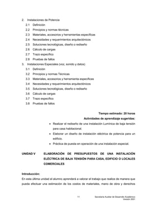 Secretaría Auxiliar de Desarrollo Académico
Versión 2001
11
2. Instalaciones de Potencia
2.1 Definición
2.2 Principios y normas técnicas
2.3 Materiales, accesorios y herramientas específicas
2.4 Necesidades y requerimientos arquitectónicos
2.5 Soluciones tecnológicas, diseño o rediseño
2.6 Cálculo de cargas
2.7 Trazo específico
2.8 Pruebas de fallos
3. Instalaciones Especiales (voz, sonido y datos)
3.1 Definición
3.2 Principios y normas Técnicas
3.3 Materiales, accesorios y herramienta específicas
3.4 Necesidades y requerimientos arquitectónicos
3.5 Soluciones tecnológicas, diseño o rediseño
3.6 Cálculo de cargas
3.7 Trazo específico
3.8 Pruebas de fallos
Tiempo estimado: 20 horas
Actividades de aprendizaje sugeridas:
 Realizar el rediseño de una instalación Lumínica de baja tensión
para casa habitacional.
 Elaborar un diseño de instalación eléctrica de potencia para un
edificio.
 Práctica de puesta en operación de una instalación especial.
UNIDAD V ELABORACIÓN DE PRESUPUESTOS DE UNA INSTALACIÓN
ELÉCTRICA DE BAJA TENSIÓN PARA CASA, EDIFICIO O LOCALES
COMERCIALES
Introducción:
En esta última unidad el alumno aprenderá a valorar el trabajo que realice de manera que
pueda efectuar una estimación de los costos de materiales, mano de obra y derechos
 
