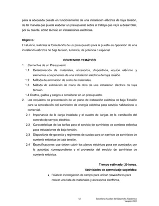 Secretaría Auxiliar de Desarrollo Académico
Versión 2001
12
para la adecuada puesta en funcionamiento de una instalación eléctrica de baja tensión,
de tal manera que pueda elaborar un presupuesto sobre el trabajo que vaya a desarrollar,
por su cuenta, como técnico en instalaciones eléctricas.
Objetivo:
El alumno realizará la formulación de un presupuesto para la puesta en operación de una
instalación eléctrica de baja tensión, lumínica, de potencia o especial.
CONTENIDO TEMÁTICO
1. Elementos de un Presupuesto
1.1 Determinación de materiales, accesorios, dispositivos, equipo eléctrico y
elementos componentes de una instalación eléctrica de baja tensión
1.2 Método de estimación de costo de materiales.
1.3 Método de estimación de mano de obra de una instalación eléctrica de baja
tensión.
1.4 Costos, gastos y cargos a considerar en un presupuesto.
2. Los requisitos de presentación de un plano de instalación eléctrica de baja Tensión
para la contratación del suministro de energía eléctrica para servicio habitacional o
comercial.
2.1 Importancia de la carga instalada y el cuadro de cargas en la tramitación del
contrato de servicio eléctrico.
2.2 Características de las tarifas para el servicio de suministro de corriente eléctrica
para instalaciones de baja tensión.
2.3 Dispositivos de garantía y regímenes de cuotas para un servicio de suministro de
corriente eléctrica de baja tensión.
2.4 Especificaciones que deben cubrir los planos eléctricos para ser aprobados por
la autoridad correspondiente y el proveedor del servicio de suministro de
corriente eléctrica.
Tiempo estimado: 20 horas.
Actividades de aprendizaje sugeridas:
 Realizar investigación de campo para ubicar proveedores para
cotizar una lista de materiales y accesorios eléctricos.
 