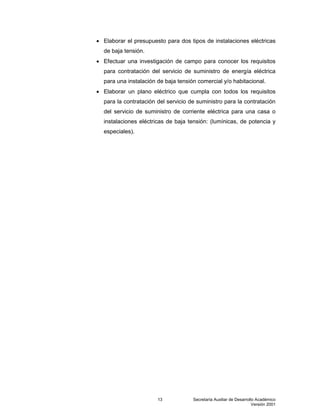 Secretaría Auxiliar de Desarrollo Académico
Versión 2001
13
 Elaborar el presupuesto para dos tipos de instalaciones eléctricas
de baja tensión.
 Efectuar una investigación de campo para conocer los requisitos
para contratación del servicio de suministro de energía eléctrica
para una instalación de baja tensión comercial y/o habitacional.
 Elaborar un plano eléctrico que cumpla con todos los requisitos
para la contratación del servicio de suministro para la contratación
del servicio de suministro de corriente eléctrica para una casa o
instalaciones eléctricas de baja tensión: (lumínicas, de potencia y
especiales).
 