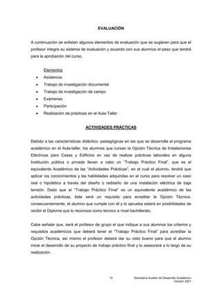 Secretaría Auxiliar de Desarrollo Académico
Versión 2001
14
EVALUACIÓN
A continuación se enlistan algunos elementos de evaluación que se sugieren para que el
profesor integre su sistema de evaluación y acuerdo con sus alumnos el peso que tendrá
para la aprobación del curso.
Elementos
 Asistencia
 Trabajo de investigación documental
 Trabajo de investigación de campo
 Exámenes
 Participación
 Realización de prácticas en el Aula-Taller
ACTIVIDADES PRÁCTICAS
Debido a las características didáctico -pedagógicas en las que se desarrolla el programa
académico en el Aula-taller, los alumnos que cursan la Opción Técnica de Instalaciones
Eléctricas para Casas y Edificios en vez de realizar prácticas laborales en alguna
Institución pública o privada llevan a cabo un “Trabajo Práctico Final”, que es el
equivalente Académico de las “Actividades Prácticas”, en el cual el alumno, tendrá que
aplicar los conocimientos y las habilidades adquiridas en el curso para resolver un caso
real o hipotético a través del diseño o rediseño de una instalación eléctrica de baja
tensión. Dado que el “Trabajo Práctico Final” es un equivalente académico de las
actividades prácticas, éste será un requisito para acreditar la Opción Técnica,
consecuentemente, el alumno que cumple con él y lo aprueba estará en posibilidades de
recibir el Diploma que lo reconoce como técnico a nivel bachillerato.
Cabe señalar que, será el profesor de grupo el que indique a sus alumnos los criterios y
requisitos académicos que deberá tener el “Trabajo Práctico Final” para acreditar la
Opción Técnica, así mismo el profesor deberá dar su visto bueno para que el alumno
inicie el desarrollo de su proyecto de trabajo práctico final y lo asesorará a lo largo de su
realización.
 