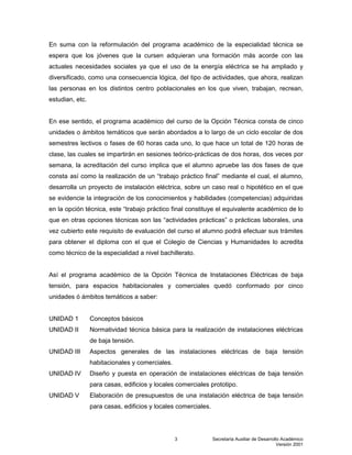 Secretaría Auxiliar de Desarrollo Académico
Versión 2001
3
En suma con la reformulación del programa académico de la especialidad técnica se
espera que los jóvenes que la cursen adquieran una formación más acorde con las
actuales necesidades sociales ya que el uso de la energía eléctrica se ha ampliado y
diversificado, como una consecuencia lógica, del tipo de actividades, que ahora, realizan
las personas en los distintos centro poblacionales en los que viven, trabajan, recrean,
estudian, etc.
En ese sentido, el programa académico del curso de la Opción Técnica consta de cinco
unidades o ámbitos temáticos que serán abordados a lo largo de un ciclo escolar de dos
semestres lectivos o fases de 60 horas cada uno, lo que hace un total de 120 horas de
clase, las cuales se impartirán en sesiones teórico-prácticas de dos horas, dos veces por
semana, la acreditación del curso implica que el alumno apruebe las dos fases de que
consta así como la realización de un “trabajo práctico final” mediante el cual, el alumno,
desarrolla un proyecto de instalación eléctrica, sobre un caso real o hipotético en el que
se evidencie la integración de los conocimientos y habilidades (competencias) adquiridas
en la opción técnica, este “trabajo práctico final constituye el equivalente académico de lo
que en otras opciones técnicas son las “actividades prácticas” o prácticas laborales, una
vez cubierto este requisito de evaluación del curso el alumno podrá efectuar sus trámites
para obtener el diploma con el que el Colegio de Ciencias y Humanidades lo acredita
como técnico de la especialidad a nivel bachillerato.
Así el programa académico de la Opción Técnica de Instalaciones Eléctricas de baja
tensión, para espacios habitacionales y comerciales quedó conformado por cinco
unidades ó ámbitos temáticos a saber:
UNIDAD 1 Conceptos básicos
UNIDAD II Normatividad técnica básica para la realización de instalaciones eléctricas
de baja tensión.
UNIDAD III Aspectos generales de las instalaciones eléctricas de baja tensión
habitacionales y comerciales.
UNIDAD IV Diseño y puesta en operación de instalaciones eléctricas de baja tensión
para casas, edificios y locales comerciales prototipo.
UNIDAD V Elaboración de presupuestos de una instalación eléctrica de baja tensión
para casas, edificios y locales comerciales.
 