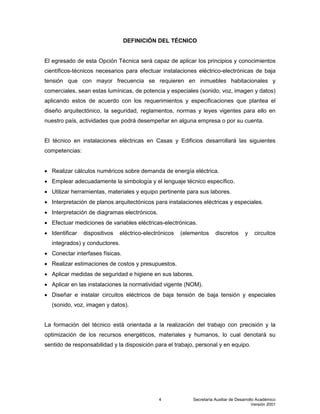 Secretaría Auxiliar de Desarrollo Académico
Versión 2001
4
DEFINICIÓN DEL TÉCNICO
El egresado de esta Opción Técnica será capaz de aplicar los principios y conocimientos
científicos-técnicos necesarios para efectuar instalaciones eléctrico-electrónicas de baja
tensión que con mayor frecuencia se requieren en inmuebles habitacionales y
comerciales, sean estas lumínicas, de potencia y especiales (sonido, voz, imagen y datos)
aplicando estos de acuerdo con los requerimientos y especificaciones que plantea el
diseño arquitectónico, la seguridad, reglamentos, normas y leyes vigentes para ello en
nuestro país, actividades que podrá desempeñar en alguna empresa o por su cuenta.
El técnico en instalaciones eléctricas en Casas y Edificios desarrollará las siguientes
competencias:
 Realizar cálculos numéricos sobre demanda de energía eléctrica.
 Emplear adecuadamente la simbología y el lenguaje técnico específico.
 Utilizar herramientas, materiales y equipo pertinente para sus labores.
 Interpretación de planos arquitectónicos para instalaciones eléctricas y especiales.
 Interpretación de diagramas electrónicos.
 Efectuar mediciones de variables eléctricas-electrónicas.
 Identificar dispositivos eléctrico-electrónicos (elementos discretos y circuitos
integrados) y conductores.
 Conectar interfases físicas.
 Realizar estimaciones de costos y presupuestos.
 Aplicar medidas de seguridad e higiene en sus labores.
 Aplicar en las instalaciones la normatividad vigente (NOM).
 Diseñar e instalar circuitos eléctricos de baja tensión de baja tensión y especiales
(sonido, voz, imagen y datos).
La formación del técnico está orientada a la realización del trabajo con precisión y la
optimización de los recursos energéticos, materiales y humanos, lo cual denotará su
sentido de responsabilidad y la disposición para el trabajo, personal y en equipo.
 