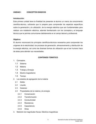 Secretaría Auxiliar de Desarrollo Académico
Versión 2001
5
UNIDAD I CONCEPTOS BÁSICOS
Introducción:
Esta primera unidad tiene la finalidad de presentar al alumno un marco de conocimiento
científico-técnico, suficiente que lo prepare para comprender los aspectos específicos
sobre la generación y la utilización, de la energía eléctrica que son fundamentales para
realizar una instalación eléctrica, además familiarizarlo con los conceptos y el lenguaje
técnico que le permita comunicarse debidamente en el campo laboral y profesional.
Objetivo:
El alumno reconocerá los principios científicos-técnicos necesarios para comprender los
orígenes de la electricidad, los procesos de generación, almacenamiento y distribución de
la energía eléctrica, así como las diversas formas de utilización que el ser humano hace
de éstas para atender sus necesidades.
CONTENIDO TEMÁTICO
1. Conceptos.
1.1 Sistema
1.2 Materia
1.3 Trabajo y Energía
1.4 Electro-magnetismo
1.5 Tiempo
2. Los estados de agregación de la materia
2.1 Sólido
2.2 Líquido
2.3 Gaseoso
2.4 Propiedades de la materia y la energía
2.4.1 Conservación
2.4.2 Transformación
2.4.3 Conductividad
2.4.4 Resistencia
2.4.5 Capacitancía
2.4.6 Otras
3. Medición de magnitudes físicas: Eléctrico-magnéticas
 