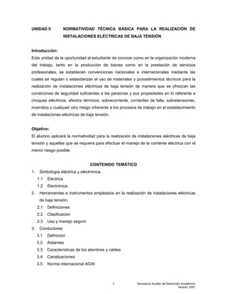 Secretaría Auxiliar de Desarrollo Académico
Versión 2001
7
UNIDAD II NORMATIVIDAD TÉCNICA BÁSICA PARA LA REALIZACIÓN DE
INSTALACIONES ELÉCTRICAS DE BAJA TENSIÓN
Introducción:
Esta unidad da la oportunidad al estudiante de conocer como en la organización moderna
del trabajo, tanto en la producción de bienes como en la prestación de servicios
profesionales, se establecen convenciones nacionales e internacionales mediante las
cuales se regulan o estandarizan el uso de materiales y procedimientos técnicos para la
realización de instalaciones eléctricas de baja tensión de manera que se ofrezcan las
condiciones de seguridad suficientes a las personas y sus propiedades en lo referente a
choques eléctricos, efectos térmicos, sobrecorriente, corrientes de falla, sobretensiones,
incendios y cualquier otro riesgo inherente a los procesos de trabajo en el establecimiento
de instalaciones eléctricas de baja tensión.
Objetivo:
El alumno aplicará la normatividad para la realización de instalaciones eléctricas de baja
tensión y aquellas que se requiera para efectuar el manejo de la corriente eléctrica con el
menor riesgo posible.
CONTENIDO TEMÁTICO
1. Simbología eléctrica y electrónica.
1.1 Eléctrica
1.2 Electrónica
2. Herramientas e instrumentos empleados en la realización de instalaciones eléctricas
de baja tensión.
2.1 Definiciones
2.2 Clasificación
2.3 Uso y manejo seguro
3. Conductores
3.1 Definición
3.2 Aislantes
3.3 Características de los alambres y cables
3.4 Canalizaciones
3.5 Norma internacional AGW
 