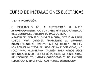 CURSO DE INSTALACIONES ELECTRICAS
1.1.- INTRODUCCIÓN.
EL DESARROLLO DE LA ELECTRICIDAD SE INICIÓ
APROXIMADAMENTE HACE UN SIGLO HABIENDO CAMBIADO
DESDE ENTONCES NUESTRAS FORMAS DE VIDA.
A PARTIR DEL DESARROLLO EXPERIMENTAL DE THOMAS ALVA
EDISON PARA OBTENER FINALMENTE LA LÁMPARA
INCANDESCENTE, SE OBSERVÓ UN DESARROLLO NOTABLE EN
LOS REQUERIMIENTOS DEL USO DE LA ELECTRICIDAD, NO
SOLO PARA ALUMBRADO, TAMBIÉN PARA OTROS USOS
DISTINTOS, CON LO QUE QUEDÓ ESTABLECIDA LA NECESIDAD
DE PRODUCIR VOLÚMENES CONSIDERABLES DE ENERGÍA
ELÉCTRICA Y MEDIOS PRÁCTICOS PARA SU DISTRIBUCIÓN
 