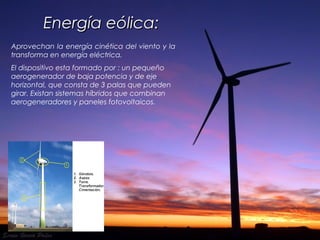 Energía eólica:Energía eólica:
Aprovechan la energía cinética del viento y la
transforma en energía eléctrica.
El dispositivo esta formado por : un pequeño
aerogenerador de baja potencia y de eje
horizontal, que consta de 3 palas que pueden
girar. Existan sistemas híbridos que combinan
aerogeneradores y paneles fotovoltaicos.
 