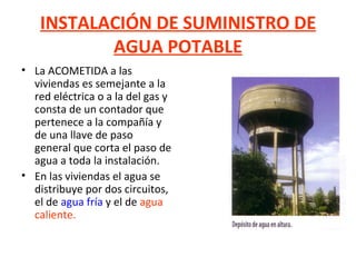 INSTALACIÓN DE SUMINISTRO DE AGUA POTABLE La ACOMETIDA a las viviendas es semejante a la red eléctrica o a la del gas y consta de un contador que pertenece a la compañía y de una llave de paso general que corta el paso de agua a toda la instalación. En las viviendas el agua se distribuye por dos circuitos, el de  agua fría  y el de  agua caliente. 