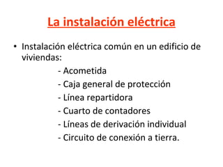 La instalación eléctrica Instalación eléctrica común en un edificio de viviendas: - Acometida - Caja general de protección - Línea repartidora - Cuarto de contadores - Líneas de derivación individual - Circuito de conexión a tierra. 