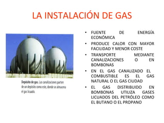 LA INSTALACIÓN DE GAS FUENTE DE ENERGÍA ECONÓMICA PRODUCE CALOR CON MAYOR FACILIDAD Y MENOR COSTE TRANSPORTE MEDIANTE CANALIZACIONES O EN BOMBONAS EN EL GAS CANALIZADO EL  COMBUSTIBLE ES EL GAS NATURAL O EL GAS CIUDAD EL GAS DISTRIBUIDO EN BOMBONAS UTILIZA GASES LICUADOS DEL PETRÓLEO COMO EL BUTANO O EL PROPANO 