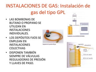 INSTALACIONES DE GAS: Instalación de gas del tipo GPL LAS BOMBONAS DE BUTANO O PROPANO SE UTILIZAN EN INSTALACIONES INDIVIDUALES. LOS DEPÓSITOS FIJOS SE EMPLEAN EN INSTALACIONES COLECTIVAS DISPONEN TAMBIÉN SIEMPRE DE VÁLVULAS REGULADORAS DE PRESIÓN  Y LLAVES DE PASO. 