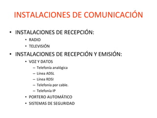 INSTALACIONES DE COMUNICACIÓN INSTALACIONES DE RECEPCIÓN:  RADIO TELEVISIÓN INSTALACIONES DE RECEPCIÓN Y EMISIÓN: VOZ Y DATOS Telefonía analógica Línea ADSL Línea RDSI Telefonía por cable. Telefonía IP PORTERO AUTOMÁTICO SISTEMAS DE SEGURIDAD 
