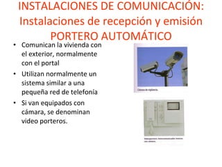 INSTALACIONES DE COMUNICACIÓN: Instalaciones de recepción y emisión PORTERO AUTOMÁTICO Comunican la vivienda con el exterior, normalmente con el portal Utilizan normalmente un sistema similar a una pequeña red de telefonía Si van equipados con cámara, se denominan video porteros. 