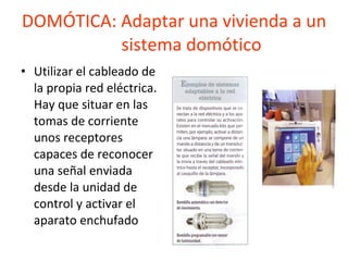 DOMÓTICA: Adaptar una vivienda a un  sistema domótico Utilizar el cableado de la propia red eléctrica. Hay que situar en las tomas de corriente unos receptores capaces de reconocer una señal enviada desde la unidad de control y activar el aparato enchufado 