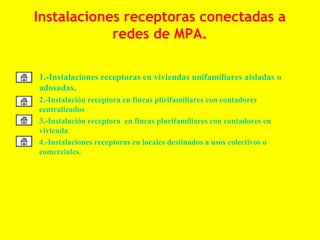 Instalaciones receptoras conectadas a
                redes de MPA.

• 1.-Instalaciones receptoras en viviendas unifamiliares aisladas o
  adosadas.
•   2.-Instalación receptora en fincas plirifamiliares con contadores
    centralizados
•   3.-Instalación receptora en fincas plurifamiliares con contadores en
    vivienda
•   4.-Instalaciones receptoras en locales destinados a usos colectivos o
    comerciales.
 
