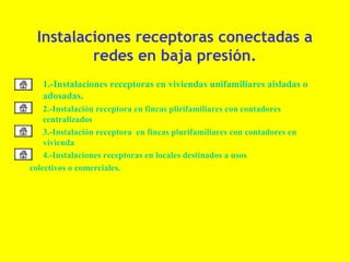 Instalaciones receptoras conectadas a
            redes en baja presión.
• 1.-Instalaciones receptoras en viviendas unifamiliares aisladas o
  adosadas.
•   2.-Instalación receptora en fincas plirifamiliares con contadores
    centralizados
• 3.-Instalación receptora en fincas plurifamiliares con contadores en
    vivienda
• 4.-Instalaciones receptoras en locales destinados a usos
colectivos o comerciales.
 