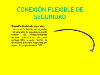 CONEXIÓN FLEXIBLE DE
             SEGURIDAD
•   Conexión flexible de seguridad.
      La conexión flexible de seguridad
    y el obturador de seguridad deberán
    cumplir     las    correspondientes
    normas armonizadas europeas,
    normas UNE u otras normas de
    reconocido prestigio aceptadas por
    alguno de los países de la CEE.
 