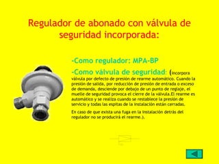 Regulador de abonado con válvula de
      seguridad incorporada:

         -Como regulador: MPA-BP
         -Como válvula de seguridad: (incorpora
         válvula por defecto de presión de rearme automático. Cuando la
         presión de salida, por reducción de presión de entrada o exceso
         de demanda, desciende por debajo de un punto de reglaje, el
         muelle de seguridad provoca el cierre de la válvula.El rearme es
         automático y se realiza cuando se restablece la presión de
         servicio y todas las espitas de la instalación están cerradas.
         En caso de que exista una fuga en la instalación detrás del
         regulador no se producirá el rearme.).
 