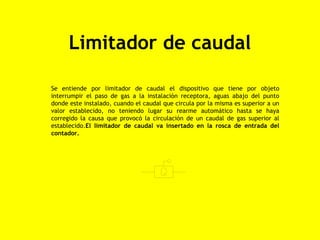Limitador de caudal

Se entiende por limitador de caudal el dispositivo que tiene por objeto
interrumpir el paso de gas a la instalación receptora, aguas abajo del punto
donde este instalado, cuando el caudal que circula por la misma es superior a un
valor establecido, no teniendo lugar su rearme automático hasta se haya
corregido la causa que provocó la circulación de un caudal de gas superior al
establecido.El limitador de caudal va insertado en la rosca de entrada del
contador.
 