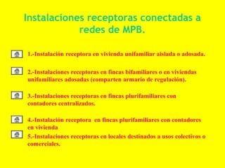 Instalaciones receptoras conectadas a
             redes de MPB.

• 1.-Instalación receptora en vivienda unifamiliar aislada o adosada.

• 2.-Instalaciones receptoras en fincas bifamiliares o en viviendas
  unifamiliares adosadas (comparten armario de regulación).

• 3.-Instalaciones receptoras en fincas plurifamiliares con
  contadores centralizados.

• 4.-Instalación receptora en fincas plurifamiliares con contadores
  en vivienda
• 5.-Instalaciones receptoras en locales destinados a usos colectivos o
  comerciales.
 