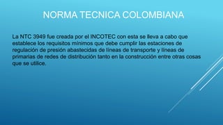 NORMA TECNICA COLOMBIANA
La NTC 3949 fue creada por el INCOTEC con esta se lleva a cabo que
establece los requisitos mínimos que debe cumplir las estaciones de
regulación de presión abastecidas de líneas de transporte y líneas de
primarias de redes de distribución tanto en la construcción entre otras cosas
que se utilice.
 