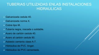 TUBERIAS UTILIZADAS ENLAS INSTALACIONES
HIDRAULICAS
 Galvanizada cedula 40.
 Galvanizada norma X.
 Cobre tipo M.
 Tubería negra, roscada o soldable.
 Acero de carbón cedula 40.
 Acero al carbón cedula 80.
 Asbesto cemento clase A-7.
 Hidráulica de PVC Anger.
 Hidráulica de PVC cementada.
 
