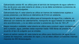 Galvanizada cedula 40: se utiliza para el servicio de transporte de agua caliente o
fría, es de poco uso esta tubería en obras y no se debe someterse a presiones de
mas de 150 libras/pulgadas.
 Galvanizada tipo X: esta tubería se utiliza en tramos de instalaciones sujetas a
pocas presiones y se fabrica en diámetros de 51mm en adelante.
 Cobre tipo M: esta tubería se utiliza para el transporte de agua fría y caliente, en
albercas con sistema de calentamiento, transporte de agua helada en sistema de
aire acondicionado, y no se debe someter a presiones de mas de 150 L/P.
 Negra roscada o soldable: esta tubería se utiliza para conducir vapor condensado,
aire a presión, agua, petróleo estas soportan hasta 1500 libras de presión de
acuerdo al tipo de pulgada que se emplee.
 Acero al carbón cedula 40: esta tubería se utiliza para distribución de agua fría en
cuartos de maquinas, cabezales de vapor, y no se debe utilizar a presiones internas
mayores de 200 libras/pulgada.
 