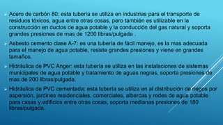  Acero de carbón 80: esta tubería se utiliza en industrias para el transporte de
residuos tóxicos, agua entre otras cosas, pero también es utilizable en la
construcción en ductos de agua potable y la conducción del gas natural y soporta
grandes presiones de mas de 1200 libras/pulgada .
 Asbesto cemento clase A-7: es una tubería de fácil manejo, es la mas adecuada
para el manejo de agua potable, resiste grandes presiones y viene en grandes
tamaños.
 Hidráulica de PVC Anger: esta tubería se utiliza en las instalaciones de sistemas
municipales de agua potable y tratamiento de aguas negras, soporta presiones de
mas de 200 libras/pulgada.
 Hidráulica de PVC cementada: esta tubería se utiliza en al distribución de riegos por
aspersión, jardines residenciales, comerciales, albercas y redes de agua potable
para casas y edificios entre otras cosas, soporta medianas presiones de 180
libras/pulgada.
 