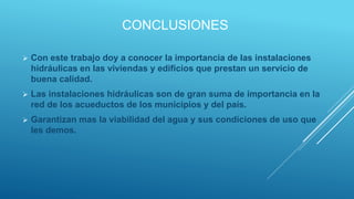CONCLUSIONES
 Con este trabajo doy a conocer la importancia de las instalaciones
hidráulicas en las viviendas y edificios que prestan un servicio de
buena calidad.
 Las instalaciones hidráulicas son de gran suma de importancia en la
red de los acueductos de los municipios y del país.
 Garantizan mas la viabilidad del agua y sus condiciones de uso que
les demos.
 