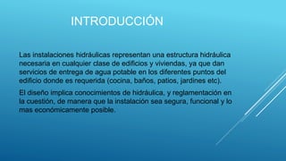 INTRODUCCIÓN
Las instalaciones hidráulicas representan una estructura hidráulica
necesaria en cualquier clase de edificios y viviendas, ya que dan
servicios de entrega de agua potable en los diferentes puntos del
edificio donde es requerida (cocina, baños, patios, jardines etc).
El diseño implica conocimientos de hidráulica, y reglamentación en
la cuestión, de manera que la instalación sea segura, funcional y lo
mas económicamente posible.
 